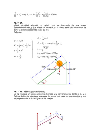 59
g
v
hhgmvM cm
2
2
10
7
.,...
10
7
=∴⇒= = .286,0
8,910
47
m
x
x
=
Pb. 7. 07.-
¿Qué velocidad adquirirá un rodado que se desprende de una ladera
perfectamente lisa, y que rueda sin resbalar, Sí la ladera tiene una inclinación de
60° y la distancia recorrida es de 20 m?.
Solución:
R
v
RmI
IvmE
hgmE
cm
cmk
p
2
2
2
22
.
5
2
.
2
1
.
2
1
..
=
=
+=
=
ω
ω
h
km
s
mv
mmsenh
hg
v
vmhgmEE
vmE
cm
cm
cmkp
cmk
5657,15
.32,1720.60
7
..10
.
10
7
...,
.
10
7
2
2
==
=°=
=
=∴⇒=
=
N
20m.
mg.sen60° mg.cos.60°
mg h
60°
Pb. 7. 08.- Resnick (Ejes Paralelos).
La fig. muestra un bloque uniforme de masa M y con longitud de borde a, b, y c.
Calcule la inercia rotacional alrededor de un eje que pasa por una esquina, y que
es perpendicular a la cara grande del bloque.
a
b
 