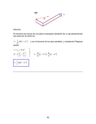 60
c
R
Solución:
El momento de inercia de una placa rectangular alrededor de un eje perpendicular
que pasa por el centro es:
( )22
12
1
baMI += y por el teorema de los ejes paralelos, y empleando Pitágoras
queda:






+=
+=
44
.
22
2
2
ba
R
RMII cm
( ) ( )2222
412
ba
M
ba
M
I +++=
( )22
3
1
baMI +=
 