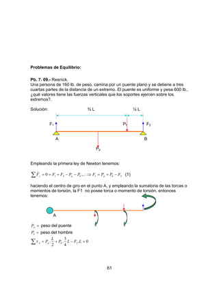 61
Problemas de Equilibrio:
Pb. 7. 09.- Resnick.
Una persona de 160 lb. de peso, camina por un puente plano y se detiene a tres
cuartas partes de la distancia de un extremo. El puente es uniforme y pesa 600 lb.,
¿qué valores tiene las fuerzas verticales que los soportes ejercen sobre los
extremos?.
Solución: ¾ L ¼ L
F1 Ph F2
A B
Pp
Empleando la primera ley de Newton tenemos:
∑ −+=∴⇒−−+== 2121 .,0 FPPFPPFFF hphpy
r
(1)
haciendo el centro de giro en el punto A, y empleando la sumatoria de las torcas o
momentos de torsión, la F1 no posee torca o momento de torsión, entonces
tenemos:
A
=pP peso del puente
=hP peso del hombre
∑ =−+= 0.
4
3
.
2
. 2 LFLP
L
P hpAτ
 