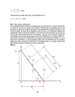 62
.420
4
3
2
2 lb
PP
F hp
=+=
regresemos con este valor de F2 a la ecuación de (1):
.34021 lbFPPF hp =−+=
Pb. 7. 10.- Sears (modificado).
Una estudiante desea medir una diaclasa que se encuentra en un talud vertical de
un corte en roca en un camino de montaña. Provisto de una escalera de 6 m de
longitud, se apoya en el talud vertical liso, encontrándose su extremo inferior a 3,6
m de la pared; el peso de la escalera es de 40 kgf, y el coeficiente estático de
rozamiento entre el pie de la escalera y el suelo es 0,4. El estudiante cuyo peso es
de 80 kgf, sube lentamente por la escalera., a)¿cuál es la máxima fuerza de
rozamiento que el suelo puede ejercer sobre la escalera, en su extremo inferior?.,
b)¿cuál es la fuerza de rozamiento real cuando el estudiante ha subido 3 m a lo
largo de la escalera?., c)¿qué longitud podrá subir el estudiante por la escalera
antes que ésta comience a deslizarse?. Considere que en la pared vertical del
talud donde apoya la escalera no existe rozamiento.
Fig. 1.-
y
B
F
Ph1 Lph1
L
Ph
H L/2
PE N
φ
O fS A x
D
 