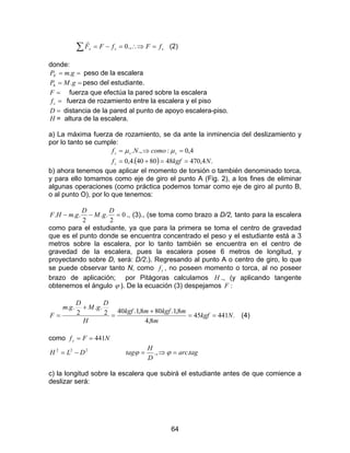 64
∑ =∴⇒=−= ssx fFfFF .,0
r
(2)
donde:
== gmPE . peso de la escalera
== gMPh . peso del estudiante.
=F fuerza que efectúa la pared sobre la escalera
=sf fuerza de rozamiento entre la escalera y el piso
=D distancia de la pared al punto de apoyo escalera-piso.
H = altura de la escalera.
a) La máxima fuerza de rozamiento, se da ante la inminencia del deslizamiento y
por lo tanto se cumple:
( ) .4,470488040.4,0
4,0:.,.
Nkgff
comoNf
s
sss
==+=
=⇒= µµ
b) ahora tenemos que aplicar el momento de torsión o también denominado torca,
y para ello tomamos como eje de giro el punto A (Fig. 2), a los fines de eliminar
algunas operaciones (como práctica podemos tomar como eje de giro al punto B,
o al punto O), por lo que tenemos:
0
2
..
2
... =−−
D
gM
D
gmHF ., (3)., (se toma como brazo a D/2, tanto para la escalera
como para el estudiante, ya que para la primera se toma el centro de gravedad
que es el punto donde se encuentra concentrado el peso y el estudiante está a 3
metros sobre la escalera, por lo tanto también se encuentra en el centro de
gravedad de la escalera, pues la escalera posee 6 metros de longitud, y
proyectando sobre D, será: D/2.). Regresando al punto A o centro de giro, lo que
se puede observar tanto N, como sf , no poseen momento o torca, al no poseer
brazo de aplicación; por Pitágoras calculamos H ., (y aplicando tangente
obtenemos el ángulo ϕ ). De la ecuación (3) despejamos :F
.44145
8,4
8,1.808,1.402
..
2
..
Nkgf
m
mkgfmkgf
H
D
gM
D
gm
F ==
+
=
+
= (4)
como NFfs 441==
222
DLH −= tagarc
D
H
tag .., =⇒= ϕϕ
c) la longitud sobre la escalera que subirá el estudiante antes de que comience a
deslizar será:
 