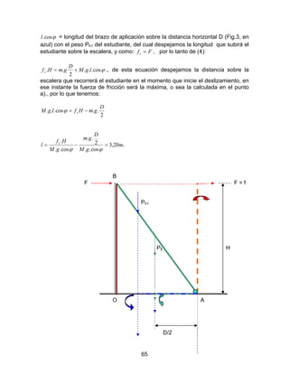 65
ϕcos.l = longitud del brazo de aplicación sobre la distancia horizontal D (Fig.3, en
azul) con el peso Ph1 del estudiante, del cual despejamos la longitud que subirá el
estudiante sobre la escalera, y como: Ffs = , por lo tanto de (4):
ϕcos...
2
.. lgM
D
gmHfs += ., de esta ecuación despejamos la distancia sobre la
escalera que recorrerá el estudiante en el momento que inicie el deslizamiento, en
ese instante la fuerza de fricción será la máxima, o sea la calculada en el punto
a)., por lo que tenemos:
2
..cos...
D
gmHflgM s −=ϕ
.20,3
cos..
2
..
cos..
.
m
gM
D
gm
gM
Hf
l s
=−=
ϕϕ
B
F F = f
Ph1
PE H
O A
D/2
 