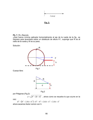 66
ϕcos.l
Fig. 3.
Pb. 7. 11.- Resnick.
¿Qué fuerza mínima aplicada horizontalmente al eje de la rueda de la fig., se
requiere para levantarla sobre un obstáculo de altura h?., suponga que R es el
radio de la rueda y W es su peso.
Solución:
R
F
h
Fig.1
Cuerpo libre:
R
R
d h
Fig.2
por Pitágoras (Fig.2):
( )22
hRRd −−= , ahora como se resuelve lo que ocurre en la
raíz:
( ) 2222222
..2..2..2 hhRhhRRRhhRRR −=−+−=+−−
ahora sacamos factor común con h:
 