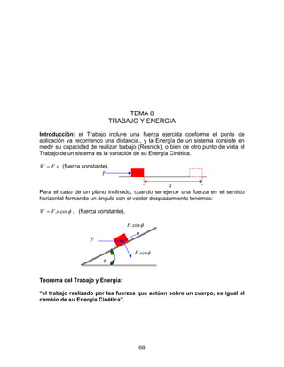68
TEMA 8
TRABAJO Y ENERGIA
Introducción: el Trabajo incluye una fuerza ejercida conforme el punto de
aplicación va recorriendo una distancia., y la Energía de un sistema consiste en
medir su capacidad de realizar trabajo (Resnick), o bien de otro punto de vista el
Trabajo de un sistema es la variación de su Energía Cinética.
sFW .= (fuerza constante).
F
s
Para el caso de un plano inclinado, cuando se ejerce una fuerza en el sentido
horizontal formando un ángulo con el vector desplazamiento tenemos:
φcos..sFW = . (fuerza constante).
φcos.F
F
r
φsenF.
φ
Teorema del Trabajo y Energía:
“el trabajo realizado por las fuerzas que actúan sobre un cuerpo, es igual al
cambio de su Energía Cinética”.
 