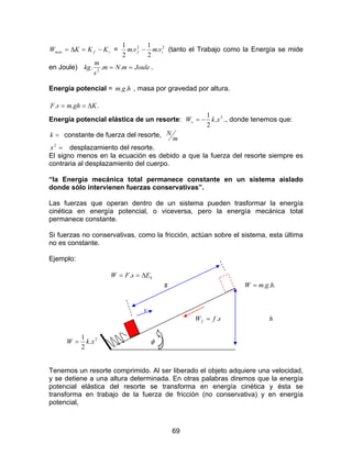 69
ifneto KKKW −=∆= = 22
.
2
1
.
2
1
if vmvm − (tanto el Trabajo como la Energía se mide
en Joule) JoulemNm
s
m
kg == ... 2
.
Energía potencial = hgm .. , masa por gravedad por altura.
... KghmsF ∆==
Energía potencial elástica de un resorte: 2
.
2
1
xkWs −= ., donde tenemos que:
=k constante de fuerza del resorte,
m
N
=2
x desplazamiento del resorte.
El signo menos en la ecuación es debido a que la fuerza del resorte siempre es
contraria al desplazamiento del cuerpo.
“la Energía mecánica total permanece constante en un sistema aislado
donde sólo intervienen fuerzas conservativas”.
Las fuerzas que operan dentro de un sistema pueden trasformar la energía
cinética en energía potencial, o viceversa, pero la energía mecánica total
permanece constante.
Si fuerzas no conservativas, como la fricción, actúan sobre el sistema, esta última
no es constante.
Ejemplo:
kEsFW ∆== .
s ... hgmW =
v
sfWf .= h
2
.
2
1
xkW = φ
Tenemos un resorte comprimido. Al ser liberado el objeto adquiere una velocidad,
y se detiene a una altura determinada. En otras palabras diremos que la energía
potencial elástica del resorte se transforma en energía cinética y ésta se
transforma en trabajo de la fuerza de fricción (no conservativa) y en energía
potencial,
 