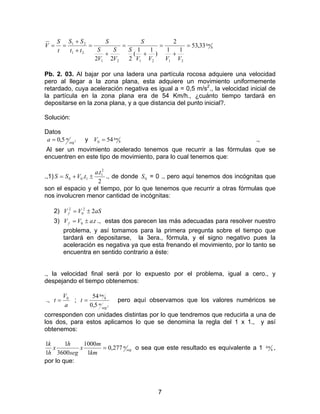 7
h
km
VVVV
S
S
V
S
V
S
S
tt
SS
t
S
V 33,53
11
2
)
11
(
222 212121
21
21
=
+
=
+
=
+
=
+
+
==
Pb. 2. 03. Al bajar por una ladera una partícula rocosa adquiere una velocidad
pero al llegar a la zona plana, esta adquiere un movimiento uniformemente
retardado, cuya aceleración negativa es igual a = 0,5 m/s2
., la velocidad inicial de
la partícula en la zona plana era de 54 Km/h., ¿cuánto tiempo tardará en
depositarse en la zona plana, y a que distancia del punto inicial?.
Solución:
Datos
25,0 seg
ma = y h
kmV 540 = .,
Al ser un movimiento acelerado tenemos que recurrir a las fórmulas que se
encuentren en este tipo de movimiento, para lo cual tenemos que:
.,1)
2
.
.
2
1
100
ta
tVSS ±+= ., de donde 0S = 0 ., pero aquí tenemos dos incógnitas que
son el espacio y el tiempo, por lo que tenemos que recurrir a otras fórmulas que
nos involucren menor cantidad de incógnitas:
2) aSVVf 22
0
2
±=
3) taVVf .0 ±= ., estas dos parecen las más adecuadas para resolver nuestro
problema, y así tomamos para la primera pregunta sobre el tiempo que
tardará en depositarse, la 3era., fórmula, y el signo negativo pues la
aceleración es negativa ya que esta frenando el movimiento, por lo tanto se
encuentra en sentido contrario a éste:
., la velocidad final será por lo expuesto por el problema, igual a cero., y
despejando el tiempo obtenemos:
.,
a
V
t 0
= ;
25,0
54
seg
m
h
km
t = pero aquí observamos que los valores numéricos se
corresponden con unidades distintas por lo que tendremos que reducirla a una de
los dos, para estos aplicamos lo que se denomina la regla del 1 x 1., y así
obtenemos:
seg
m
km
m
x
seg
h
x
h
k
277,0
1
1000
3600
1
1
1
= o sea que este resultado es equivalente a 1 h
km ,
por lo que:
 