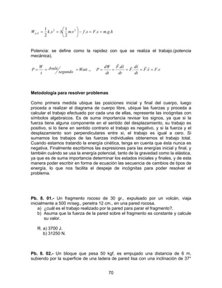 70
hgmsFsfvmxkW Ep .....
2
1
.
2
1 22
. ==−





∆==
Potencia: se define como la rapidez con que se realiza el trabajo.(potencia
mecánica).
segundo
Joule
t
W
P == Watt= ., vFvF
dt
sd
F
dt
sdF
dt
dW
P ...
.
=====
rrrrrr
Metodología para resolver problemas
Como primera medida ubique las posiciones inicial y final del cuerpo, luego
proceda a realizar el diagrama de cuerpo libre, ubique las fuerzas y proceda a
calcular el trabajo efectuado por cada una de ellas, represente las incógnitas con
símbolos algebraicos. Es de suma importancia revisar los signos, ya que si la
fuerza tiene alguna componente en el sentido del desplazamiento, su trabajo es
positivo, si lo tiene en sentido contrario el trabajo es negativo, y si la fuerza y el
desplazamiento son perpendiculares entre si, el trabajo es igual a cero. Si
sumamos los trabajos de las fuerzas individuales obtenemos el trabajo total.
Cuando estamos tratando la energía cinética, tenga en cuenta que ésta nunca es
negativa. Finalmente escribimos las expresiones para las energías inicial y final, y
también cuándo se usa la energía potencial, tanto de la gravedad como la elástica,
ya que es de suma importancia determinar los estados iniciales y finales, y de esta
manera poder escribir en forma de ecuación las secuencia de cambios de tipos de
energía, lo que nos facilita el despeje de incógnitas para poder resolver el
problema.
Pb. 8. 01.- Un fragmento rocoso de 30 gr., expulsado por un volcán, viaja
inicialmente a 500 m/seg., penetra 12 cm., en una pared rocosa.
a) ¿cuál es el trabajo realizado por la pared para parar el fragmento?.
b) Asuma que la fuerza de la pared sobre el fragmento es constante y calcule
su valor.
R. a) 3700 J.
b) 31250 N.
Pb. 8. 02.- Un bloque que pesa 50 kgf, es empujado una distancia de 6 m,
subiendo por la superficie de una ladera de pared lisa con una inclinación de 37°
 