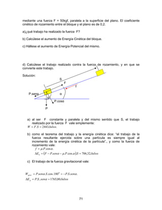 71
mediante una fuerza F = 50kgf, paralela a la superficie del plano. El coeficiente
cinético de rozamiento entre el bloque y el plano es de 0,2.
a)¿qué trabajo ha realizado la fuerza F?
b) Calcúlese el aumento de Energía Cinética del bloque.
c) Hállese el aumento de Energía Potencial del mismo.
d) Calcúlese el trabajo realizado contra la fuerza de rozamiento, y en que se
convierte este trabajo.
Solución:
S
F
f
P.senα α
α
P.cosα
P
a) al ser F constante y paralela y del mismo sentido que S, el trabajo
realizado por la fuerza F vale simplemente:
.2443. JuliosSFW ==
b) como el teorema del trabajo y la energía cinética dice: “el trabajo de la
fuerza resultante ejercida sobre una partícula es siempre igual al
incremento de la energía cinética de la partícula”., y como la fuerza de
rozamiento vale:
( ) JuliosSPsenPFE
Pf
k 32,706..cos...
.cos..
=−−=∆
=
αµα
αµ
c) El trabajo de la fuerza gravitacional vale:
JuliossenSPE
senSPSsenPW
p
grav
80,1765...
...180.cos... 0
.
==∆
−==
α
αα
 
