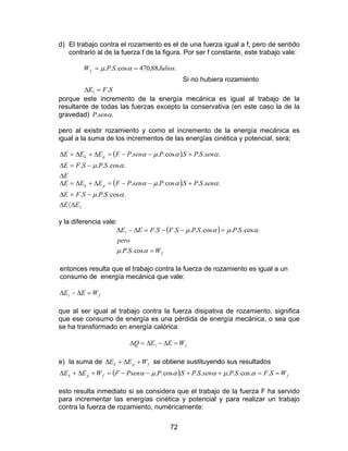 72
d) El trabajo contra el rozamiento es el de una fuerza igual a f, pero de sentido
contrario al de la fuerza f de la figura. Por ser f constante, este trabajo vale:
SFE
JuliosSPWf
.
.88,470cos...
1 =∆
== αµ
Si no hubiera rozamiento
porque este incremento de la energía mecánica es igual al trabajo de la
resultante de todas las fuerzas excepto la conservativa (en este caso la de la
gravedad) .. αsenP
pero al existir rozamiento y como el incremento de la energía mecánica es
igual a la suma de los incrementos de las energías cinética y potencial, será;
( )
E
SPSFE
senSPSPsenPFEEE pk
∆
−=∆
+−−=∆+∆=∆
.cos....
....cos...
αµ
ααµα
( )
1
.cos....
....cos...
EE
SPSFE
senSPSPsenPFEEE pk
∆〈∆
−=∆
+−−=∆+∆=∆
αµ
ααµα
y la diferencia vale:
( )
fWSP
pero
SPSPSFSFEE
=
=−−=∆−∆
αµ
αµαµ
cos...
.cos...cos.....1
entonces resulta que el trabajo contra la fuerza de rozamiento es igual a un
consumo de energía mecánica que vale:
fWEE =∆−∆ 1
que al ser igual al trabajo contra la fuerza disipativa de rozamiento, significa
que ese consumo de energía es una pérdida de energía mecánica, o sea que
se ha transformado en energía calórica:
fWEEQ =∆−∆=∆ 1
e) la suma de fpk WEE +∆+∆ se obtiene sustituyendo sus resultados
( ) ffpk WSFSPsenSPSPPsenFWEE ==++−−=+∆+∆ ..cos......cos.. αµααµα
esto resulta inmediato si se considera que el trabajo de la fuerza F ha servido
para incrementar las energías cinética y potencial y para realizar un trabajo
contra la fuerza de rozamiento, numéricamente:
 