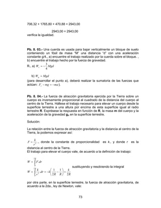 73
706,32 + 1765,80 + 470,88 = 2943,00
2943,00 = 2943,00
verifica la igualdad.
Pb. 8. 03.- Una cuerda es usada para bajar verticalmente un bloque de suelo
conteniendo un fósil de masa “M” una distancia “d” con una aceleración
constante g/4., a) encuentre el trabajo realizado por la cuerda sobre el bloque. ,
b) encuentre el trabajo hecho por la fuerza de gravedad.
R., a) MgdWc
4
3
−=
b) MgdWg =
(para desarrollar el punto a), deberá realizar la sumatoria de las fuerzas que
actúan: mamgFc −=− ).
Pb. 8. 04.- La fuerza de atracción gravitatoria ejercida por la Tierra sobre un
cuerpo es inversamente proporcional al cuadrado de la distancia del cuerpo al
centro de la Tierra. Hállese el trabajo necesario para elevar un cuerpo desde la
superficie terrestre a una altura por encima de esta superficie igual al radio
terrestre R. Exprésese la respuesta en función de R, la masa m del cuerpo y la
aceleración de la gravedad go en la superficie terrestre.
Solución:
La relación entre la fuerza de atracción gravitatoria y la distancia al centro de la
Tierra, la podemos expresar así:
2
r
k
F = ., donde la constante de proporcionalidad es k., y donde r es la
distancia al centro de la Tierra.
El trabajo para elevar el cuerpo vale, de acuerdo a la definición de trabajo:
∫
∫
=





−−==
=
R
R
R
R
R
k
RR
kdr
r
k
W
drFW
2
2
2
2
1
2
1
.
.
sustituyendo y resolviendo la integral
por otra parte, en la superficie terrestre, la fuerza de atracción gravitatoria, de
acuerdo a la 2da., ley de Newton, vale:
 