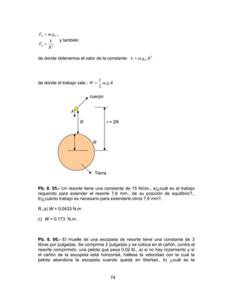 74
20
00 .,.
R
k
F
gmF
=
=
y también
de donde obtenemos el valor de la constante: 2
0 .. Rgmk =
de donde el trabajo vale : RgmW ...
2
1
=
cuerpo
F
R r = 2R
R R
Tierra
Pb. 8. 05.- Un resorte tiene una constante de 15 N/cm., a)¿cuál es el trabajo
requerido para extender el resorte 7,6 mm., de su posición de equilibrio?.,
b)¿cuánto trabajo es necesario para extenderlo otros 7,6 mm?.
R.,a) W = 0,0433 N.m
c) W = 0,173 N.m.
Pb. 8. 06.- El muelle de una escopeta de resorte tiene una constante de 3
libras por pulgadas. Se comprime 2 pulgadas y se coloca en el cañón, contra el
resorte comprimido, una pelota que pesa 0,02 lb., a) si no hay rozamiento y sí
el cañón de la escopeta está horizontal, hállese la velocidad con la cual la
pelota abandona la escopeta cuando queda en libertad., b) ¿cuál es la
 