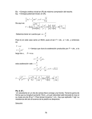 76
Eki = Energía cinética inicial en (R) de máxima compresión del resorte.
Epi = Energía potencial inicial, en (R).
De aquí es:
[ ]
[ ]
[ ]
[ ]
[ ]
[ ] 


=








=
=⇒=
seg
ft
in
ft
ft
in
s
ft
lbf
in
lbf
inV
m
k
xVmVxk
40
12
1
.12.32.
02,0
3
.2
.,
2
1
.
2
1
2
22
Debemos tener en cuenta que:
g
p
m =
Para b) en este caso sería un MUA, pues al ser F = cte., a = cte., y entonces
es:
2
..
2
1
.
tax
taV
=
=
t = tiempo que dura la aceleración producida por F = cte., a lo
largo de x:, F = m.a.
esta aceleración vale:
xaV
a
V
a
V
ax
a
V
t
g
P
F
m
F
a
..2.,
2
..
2
1
.,.
2
2
2
=⇒==
=
==
[ ] [ ]
[ ] 





=





==
seg
ft
in
ft
in
seg
fto
xg
P
F
V 20
12
1
.2.32.
2,0
75,
.2..2 2
Pb. 8. 07.-
Un estudiante en un día de campo llevo consigo una honda. Tensó la goma de
forma que su longitud aumentó 10cm, ¿A qué velocidad salió lanzada la roca si
su masa era de 20 gr ?. Para tensar la goma 1 cm., hay que aplicarle 1 kgf. La
resistencia del aire al avance de la piedra se desprecia.
Solución:
 