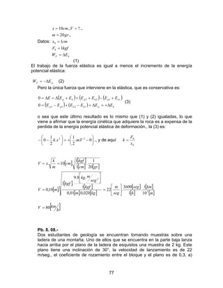 77
Datos:
kF EW
kgfF
cmx
grm
Vcmx
∆=
=
=
=
==
1
1
.,20
.,?.,10
0
0
(1)
El trabajo de la fuerza elástica es igual a menos el incremento de la energía
potencial elástica:
pF EW ∆−= (2)
Pero la única fuerza que interviene en la elástica, que es conservativa es:
( ) ( ) ( )
( ) ( ) kpkkpp
kpkpkp
EEEEEE
EEEEEEE
∆+=∆=−+−=
+−+=+∆=∆=
1212
1122
0
0
(3)
o sea que este último resultado es lo mismo que (1) y (2) igualadas, lo que
viene a afirmar que la energía cinética que adquiere la roca es a expensa de la
perdida de la energía potencial elástica de deformación., la (3) es:






−+=





−− 0..
2
1
.
2
1
0 22
Vmxk ., y de aquí
0
0
x
F
k =
[ ] [ ]
[ ] [ ]
[ ]
[ ]
[ ]
[ ] [ ]
[ ]
[ ]
[ ]
[ ]
[ ]h
kmV
m
km
h
seg
seg
m
kgm
kgf
seg
mkg
kgf
mV
grcm
kgf
cm
m
k
xV
80
10
1
.
1
3600
.22
020,0.01,0
1
.8.9
.1
.10,0
20
1
.
1
1
.10.
3
2
=






=




=
==
Pb. 8. 08.-
Dos estudiantes de geología se encuentran tomando muestras sobre una
ladera de una montaña. Uno de ellos que se encuentra en la parte baja lanza
hacia arriba por el plano de la ladera de esquistos una muestra de 2 kg. Este
plano tiene una inclinación de 30°, la velocidad de lanzamiento es de 22
m/seg., el coeficiente de rozamiento entre el bloque y el plano es de 0,3. a)
 