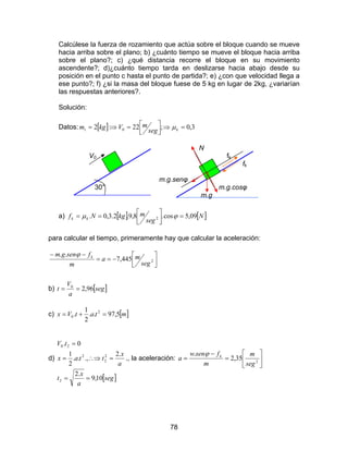 78
Calcúlese la fuerza de rozamiento que actúa sobre el bloque cuando se mueve
hacia arriba sobre el plano; b) ¿cuánto tiempo se mueve el bloque hacia arriba
sobre el plano?; c) ¿qué distancia recorre el bloque en su movimiento
ascendente?; d)¿cuánto tiempo tarda en deslizarse hacia abajo desde su
posición en el punto c hasta el punto de partida?; e) ¿con que velocidad llega a
ese punto?; f) ¿si la masa del bloque fuese de 5 kg en lugar de 2kg, ¿variarían
las respuestas anteriores?.
Solución:
Datos: [ ] 3,0;22:2 01 =⇒



=⇒= kseg
mVkgm µ
N
V0 fk
fk
m.g.senφ
30° m.g.cosφ
m.g
a) [ ] [ ]N
seg
mkgNf kk 09,5cos.8,9.2.3,0. 2 =



== ϕµ
para calcular el tiempo, primeramente hay que calcular la aceleración:




−==
−−
2445,7
..
seg
ma
m
fsengm kϕ
b) [ ]seg
a
V
t 96,20
==
c) [ ]mtatVx 5,97..
2
1
. 2
0 =+=
d)
[ ]seg
a
x
t
a
x
ttax
tV
10,9
.2
.2
.,..
2
1
0.
2
2
2
2
20
==
=∴⇒=
=
., la aceleración: 





=
−
= 2
35,2
.
seg
m
m
fsenw
a kϕ
 