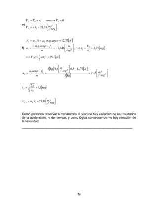 79
e)



==
=→+=
seg
mtaV
VcomotaVV
f
f
38,21.
0.,.
2
020
f)
[ ]
[ ]
[ ]mtatVx
seg
a
V
t
seg
m
m
fsengm
a
NgmNf
k
kkk
3,97..
2
1
.
95,2.,446,7
..
73,12cos....
2
10
1
0
121
=+=
==∴⇒





−=
−−
=
===
ϕ
ϕµµ
[ ] [ ]
[ ]
[ ]



==
==




=
−



=
−
=
seg
mtaV
seg
a
x
t
seg
m
kg
N
seg
mkg
m
fsenw
a
f
k
38,21.
1,9
.2
35,2
5
73,125,0.8,9.5
.
222
2
2
2
2
2
ϕ
Como podemos observar si variáramos el peso no hay variación de los resultados
de la aceleración, ni del tiempo, y como lógica consecuencia no hay variación de
la velocidad.
-----------------------------------------------------------------------------------------------------------
 
