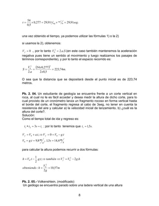 8
.91,2991,29277,0
5,0
54 2
segt m
seg
seg
m =×=×=
una vez obtenido el tiempo, ya podemos utilizar las fórmulas 1) o la 2)
si usamos la 2), obtenemos:
0=fV ., por lo tanto SaV ..22
0 = (en este caso también mantenemos la aceleración
negativa pues tiene un sentido al movimiento y luego realizamos los pasajes de
términos correspondiente), y por lo tanto el espacio recorrido es:
( ) .74,223
5,02
277,054
.2
22
0
m
x
x
a
V
S ===
O sea que la distancia que se depositará desde el punto inicial es de 223,74
metros.
Pb. 2. 04. Un estudiante de geología se encuentra frente a un corte vertical en
roca, al cual no le es fácil acceder y desea medir la altura de dicho corte, para lo
cual provisto de un cronómetro lanza un fragmento rocoso en forma vertical hasta
el borde del corte, el fragmento regresa al cabo de 3seg, no tener en cuenta la
resistencia del aire y calcular a) la velocidad inicial de lanzamiento, b) ¿cuál es la
altura del corte?.
Solución:
Como el tiempo total de ida y regreso es:
1t + ttst == 32 ; por lo tanto tenemos que .5,11 st =
s
ms
s
mtgV
tgVVtaVV ff
4,145,1.8,9.
.0,.
20
00
===
−==⇒+=
para calcular la altura podemos recurrir a dos fórmulas:
m
g
V
hobteniendo
hgVVtambiéntgtVh f
57,10
2
:
.2;..
2
1
.
2
0
2
0
2
0
==
−=⇒⇒−=
Pb. 2. 05.- Volkenshtein, (modificado)
Un geólogo se encuentra parado sobre una ladera vertical de una altura
 