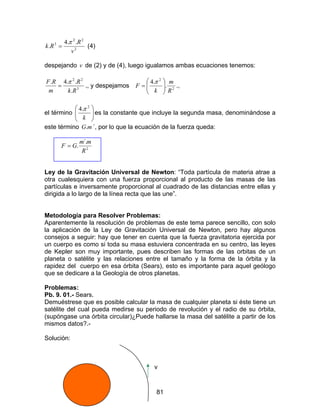 81
2
22
3 ..4
.
v
R
Rk
π
= (4)
despejando v de (2) y de (4), luego igualamos ambas ecuaciones tenemos:
3
22
.
..4.
Rk
R
m
RF π
= ., y despejamos 2
2
.
.4
R
m
k
F 





=
π
.,
el término 





k
2
.4π
es la constante que incluye la segunda masa, denominándose a
este término mG. ´, por lo que la ecuación de la fuerza queda:
2
´.
.
R
mm
GF =
Ley de la Gravitación Universal de Newton: “Toda partícula de materia atrae a
otra cualesquiera con una fuerza proporcional al producto de las masas de las
partículas e inversamente proporcional al cuadrado de las distancias entre ellas y
dirigida a lo largo de la línea recta que las une”.
Metodología para Resolver Problemas:
Aparentemente la resolución de problemas de este tema parece sencillo, con solo
la aplicación de la Ley de Gravitación Universal de Newton, pero hay algunos
consejos a seguir: hay que tener en cuenta que la fuerza gravitatoria ejercida por
un cuerpo es como si toda su masa estuviera concentrada en su centro, las leyes
de Kepler son muy importante, pues describen las formas de las orbitas de un
planeta o satélite y las relaciones entre el tamaño y la forma de la órbita y la
rapidez del cuerpo en esa órbita (Sears), esto es importante para aquel geólogo
que se dedicare a la Geología de otros planetas.
Problemas:
Pb. 9. 01.- Sears.
Demuéstrese que es posible calcular la masa de cualquier planeta si éste tiene un
satélite del cual pueda medirse su periodo de revolución y el radio de su órbita,
(supóngase una órbita circular)¿Puede hallarse la masa del satélite a partir de los
mismos datos?.-
Solución:
v
 