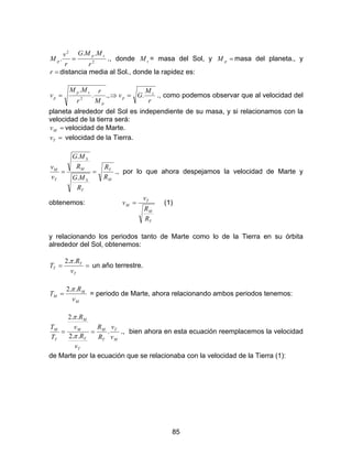 85
2
2
..
.
r
MMG
r
v
M
sp
p = ., donde sM = masa del Sol, y =pM masa del planeta., y
=r distancia media al Sol., donde la rapidez es:
r
M
Gv
M
r
r
MM
v s
p
p
sp
p ..,.
.
2
=⇒= ., como podemos observar que al velocidad del
planeta alrededor del Sol es independiente de su masa, y si relacionamos con la
velocidad de la tierra será:
=Mv velocidad de Marte.
=Tv velocidad de la Tierra.
M
T
T
S
M
S
T
M
R
R
R
MG
R
MG
v
v
==
.
.
., por lo que ahora despejamos la velocidad de Marte y
obtenemos:
T
M
T
M
R
R
v
v = (1)
y relacionando los periodos tanto de Marte como lo de la Tierra en su órbita
alrededor del Sol, obtenemos:
==
T
T
T
v
R
T
..2π
un año terrestre.
M
M
M
v
R
T
..2π
= = periodo de Marte, ahora relacionando ambos periodos tenemos:
M
T
T
M
T
T
M
M
T
M
v
v
R
R
v
R
v
R
T
T
.
..2
..2
==
π
π
., bien ahora en esta ecuación reemplacemos la velocidad
de Marte por la ecuación que se relacionaba con la velocidad de la Tierra (1):
 