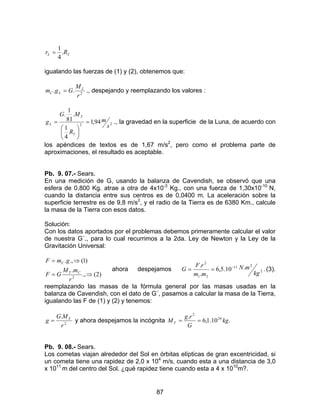 87
..
4
1
TL Rr =
igualando las fuerzas de (1) y (2), obtenemos que:
2
..
r
M
Ggm L
LC = ., despejando y reemplazando los valores :
22
94,1
4
1
.
81
1
.
s
m
R
MG
g
T
T
L =






= ., la gravedad en la superficie de la Luna, de acuerdo con
los apéndices de textos es de 1,67 m/s2
, pero como el problema parte de
aproximaciones, el resultado es aceptable.
Pb. 9. 07.- Sears.
En una medición de G, usando la balanza de Cavendish, se observó que una
esfera de 0,800 Kg. atrae a otra de 4x10-3
Kg., con una fuerza de 1,30x10-10
N,
cuando la distancia entre sus centros es de 0,0400 m. La aceleración sobre la
superficie terrestre es de 9,8 m/s2
, y el radio de la Tierra es de 6380 Km., calcule
la masa de la Tierra con esos datos.
Solución:
Con los datos aportados por el problemas debemos primeramente calcular el valor
de nuestra G´., para lo cual recurrimos a la 2da. Ley de Newton y la Ley de la
Gravitación Universal:
)2(.,
.
)1(.,.
2
⇒=
⇒=
r
mM
GF
gmF
CT
C
ahora despejamos ..10.5,6
.
.
2
211
21
2
kg
mN
mm
rF
G −
== (3).
reemplazando las masas de la fórmula general por las masas usadas en la
balanza de Cavendish, con el dato de G´, pasamos a calcular la masa de la Tierra,
igualando las F de (1) y (2) y tenemos:
2
.
r
MG
g T
= y ahora despejamos la incógnita .10.1,6
. 24
2
kg
G
rg
MT ==
Pb. 9. 08.- Sears.
Los cometas viajan alrededor del Sol en órbitas elípticas de gran excentricidad, si
un cometa tiene una rapidez de 2,0 x 104
m/s, cuando esta a una distancia de 3,0
x 1011
m del centro del Sol. ¿qué rapidez tiene cuando esta a 4 x 1010
m?.
 
