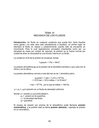 89
TEMA 10
MECANICA DE LOS FLUIDOS
Introducción: Un fluido es cualquier sustancia que puede fluir, tanto líquidos
como gases ( en este caso solo estudiaremos a líquidos), en primer lugar se
abordará al fluido en reposo y posteriormente cuando este se encuentre en
movimiento. Para lo cual repasaremos conceptos importantes como ser. La
densidad es masa por unidad de volumen; la presión es la fuerza normal por
unidad de área; la viscosidad es una fricción interna en un fluido.
La unidad en el SI de la presión es el pascal, donde:
1 pascal = 1 Pa = 1N/m2
.
La presión atmosférica pa es la presión de la atmósfera terrestre y que varia con el
clima y con la altura.
La presión atmosférica normal a nivel del mar es de 1 atmósfera (atm).
(pa)med = 1 atm = 1,013 x 105
Pa.
= 1,013 bar = 1013 milibar = 14,70 lb/in2
.
1 bar = 105
Pa, por lo que el milibar = 100 Pa.
p = p0 + ρ.g.h (presión en un fluido de densidad uniforme)
Donde: p = presión a una profundidad h.
p0 = presión en la superficie.
ρ = la densidad del fluido.
g = gravedad.
El exceso de presión por encima de la atmosférica suele llamarse presión
manométrica, y la presión total se llama presión absoluta, ( ejemplo la presión
en un neumático).
 