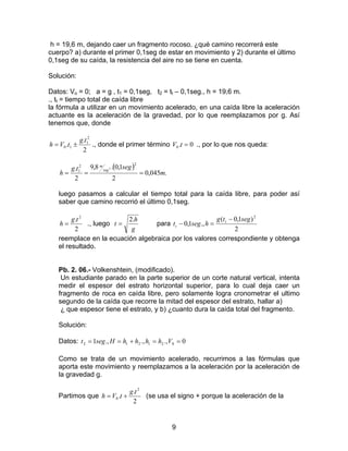 9
h = 19,6 m, dejando caer un fragmento rocoso. ¿qué camino recorrerá este
cuerpo? a) durante el primer 0,1seg de estar en movimiento y 2) durante el último
0,1seg de su caída, la resistencia del aire no se tiene en cuenta.
Solución:
Datos: Vo = 0; a = g , t1 = 0,1seg, t2 = tt – 0,1seg., h = 19,6 m.
., tt = tiempo total de caída libre
la fórmula a utilizar en un movimiento acelerado, en una caída libre la aceleración
actuante es la aceleración de la gravedad, por lo que reemplazamos por g. Así
tenemos que, donde
2
.
.
2
1
10
tg
tVh ±= ., donde el primer término 0.0 =tV ., por lo que nos queda:
( )
.045,0
2
1,0.8,9
2
.
22
1
2
m
segtg
h
seg
m
===
luego pasamos a calcular el tiempo total para la caída libre, para poder así
saber que camino recorrió el último 0,1seg.
2
. 2
tg
h = ., luego
g
h
t
.2
= para
2
)1,0(
.,1,0
2
segtg
hsegt t
t
−
=−
reemplace en la ecuación algebraica por los valores correspondiente y obtenga
el resultado.
Pb. 2. 06.- Volkenshtein, (modificado).
Un estudiante parado en la parte superior de un corte natural vertical, intenta
medir el espesor del estrato horizontal superior, para lo cual deja caer un
fragmento de roca en caída libre, pero solamente logra cronometrar el ultimo
segundo de la caída que recorre la mitad del espesor del estrato, hallar a)
¿ que espesor tiene el estrato, y b) ¿cuanto dura la caída total del fragmento.
Solución:
Datos: 0.,.,.,1 021212 ==+== VhhhhHsegt
Como se trata de un movimiento acelerado, recurrimos a las fórmulas que
aporta este movimiento y reemplazamos a la aceleración por la aceleración de
la gravedad g.
Partimos que
2
.
.
2
0
tg
tVh += (se usa el signo + porque la aceleración de la
 