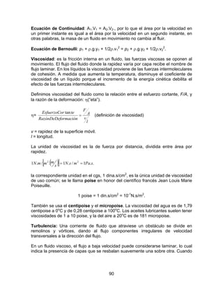 90
Ecuación de Continuidad: A1.V1 = A2.V2., por lo que el área por la velocidad en
un primer instante es igual a el área por la velocidad en un segundo instante, en
otras palabras, la masa de un fluido en movimiento no cambia al fluir.
Ecuación de Bernoulli: p1 + ρ.g.y1 + 1/2ρ.v1
2
= p2 + ρ.g.y2 + 1/2ρ.v2
2
.
Viscosidad: es la fricción interna en un fluido, las fuerzas viscosas se oponen al
movimiento. El flujo del fluido donde la rapidez varía por capa recibe el nombre de
flujo laminar. En los líquidos la viscosidad proviene de las fuerzas intermoleculares
de cohesión. A medida que aumenta la temperatura, disminuye el coeficiente de
viscosidad de un líquido porque el incremento de la energía cinética debilita el
efecto de las fuerzas intermoleculares.
Definimos viscosidad del fluido como la relación entre el esfuerzo cortante, F/A, y
la razón de la deformación: η(“eta”).
η=
l
v
A
F
ormaciónRazónDeDef
terEsfuerzoCo
=
tan
(definición de viscosidad)
v = rapidez de la superficie móvil.
l = longitud.
La unidad de viscosidad es la de fuerza por distancia, dividida entre área por
rapidez.
( )[ ] ..1/.1./.1 22
sPamsN
s
mmmN ==
la correspondiente unidad en el cgs, 1 dina.s/cm2
, es la única unidad de viscosidad
de uso común; se le llama poise en honor del científico francés Jean Louis Marie
Poiseuille.
1 poise = 1 din.s/cm2
= 10-1
N.s/m2
.
También se usa el centipoise y el micropoise. La viscosidad del agua es de 1,79
centipoise a 0o
C y de 0,28 centipoise a 100o
C. Los aceites lubricantes suelen tener
viscosidades de 1 a 10 poise, y la del aire a 20o
C es de 181 micropoise.
Turbulencia: Una corriente de fluido que atraviese un obstáculo se divide en
remolinos y vórtices, dando al flujo componentes irregulares de velocidad
transversales a la dirección del flujo.
En un fluido viscoso, el flujo a baja velocidad puede considerarse laminar, lo cual
indica la presencia de capas que se resbalan suavemente una sobre otra. Cuando
 