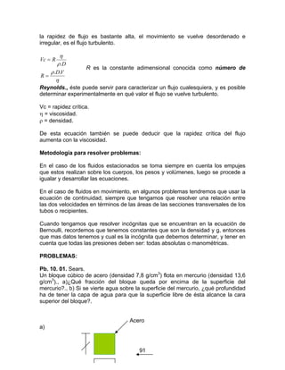 91
la rapidez de flujo es bastante alta, el movimiento se vuelve desordenado e
irregular, es el flujo turbulento.
η
ρ
ρ
η
VD
R
D
RVc
..
.
=
=
R es la constante adimensional conocida como número de
Reynolds., éste puede servir para caracterizar un flujo cualesquiera, y es posible
determinar experimentalmente en qué valor el flujo se vuelve turbulento.
Vc = rapidez crítica.
η = viscosidad.
ρ = densidad.
De esta ecuación también se puede deducir que la rapidez crítica del flujo
aumenta con la viscosidad.
Metodología para resolver problemas:
En el caso de los fluidos estacionados se toma siempre en cuenta los empujes
que estos realizan sobre los cuerpos, los pesos y volúmenes, luego se procede a
igualar y desarrollar las ecuaciones.
En el caso de fluidos en movimiento, en algunos problemas tendremos que usar la
ecuación de continuidad, siempre que tengamos que resolver una relación entre
las dos velocidades en términos de las áreas de las secciones transversales de los
tubos o recipientes.
Cuando tengamos que resolver incógnitas que se encuentran en la ecuación de
Bernoulli, recordemos que tenemos constantes que son la densidad y g, entonces
que mas datos tenemos y cual es la incógnita que debemos determinar, y tener en
cuenta que todas las presiones deben ser: todas absolutas o manométricas.
PROBLEMAS:
Pb. 10. 01. Sears.
Un bloque cúbico de acero (densidad 7,8 g/cm3
) flota en mercurio (densidad 13,6
g/cm3
)., a)¿Qué fracción del bloque queda por encima de la superficie del
mercurio?., b) Si se vierte agua sobre la superficie del mercurio, ¿qué profundidad
ha de tener la capa de agua para que la superficie libre de ésta alcance la cara
superior del bloque?.
Acero
a)
 