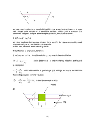 92
a
l – a Hg
l
en este caso igualamos el empuje hidrostático (de abajo hacia arriba) con el peso
del cuerpo, para establecer el equilibrio estático, masa igual a volumen por
densidad, y el peso es igual a la masa por gravedad, entonces tenemos:
(l-a).l2
.ρHg.g = ρAc.l3
.g
en otras palabras decimos que el peso de la sección del bloque sumergido en el
mercurio es igual al peso del bloque en el aire.
Ahora bien pasamos a resolver la igualdad:
Simplificando la longitudes, tenemos:
(l – a).ρHg.g = ρAc.l.g, simplificando las g y agrupando las densidades
Hg
Ac
l
al
ρ
ρ .)( =− ahora pasamos a l al otro miembro y hacemos distributiva
y nos queda:
Hg
Ac
l
a
ρ
ρ
=−1 ahora resolvemos el porcentaje que emerge el bloque el mercurio
haciendo pasaje de término y queda:
43,0
6,13
8.7
11 =−=−=
Hg
Ac
l
a
ρ
ρ
o sea que emerge el 43%.
Acero
b)
b agua
l – b
Hg
l.
 