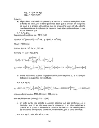 94
d) pm = ? (cm de Hg).
e) pm = ? (cm H2O)
Solución:
a) El problema nos solicita la presión que soporta la columna en el punto 1 (en
el fondo del tubo), por lo tanto podemos decir que la presión en ese punto
es igual a la presión atmosférica que se encuentra sobre el tubo abierto
mas la presión de la columna de mercurio cuya altura esta dada por y2, por
lo que tenemos que:
p1 = pa +ρ.g.y2.
la presión atmosférica es : 1013 (mb)
1 (bar) = 106
(dina/cm2
) = 105
Pa., y 1(mb) = 10-3
(bar)
1(bar) = 1000(mb)
1 atm = 1,013 . 105
Pa = 1,013 bar
1 mmHg = 1 torr = 133,3 Pa.
[ ] [ ]
[ ]
[ ]
[ ]2
3
2
6
3
10
1
10
.101
cm
dina
bar
cm
dina
barmb == −
[ ] [ ] [ ] [ ] [ ]mb
cm
dinacm
s
cm
cm
g
cm
dinap 9,113210.1329,19.980.6,1310.013,1 2
6
232
6
1 ==



+=
b) ahora nos solicita cual es la presión absoluta en el punto 2, a 7,2 cm por
debajo de la superficie libre del tubo.
p2 = pa + ρ.g.h2.
[ ] [ ] [ ] [ ] [ ]mb
cm
dinacm
s
cm
cm
g
cm
dinap 96,110810.10896,12,7.980.6,1310.013,1 2
6
232
6
2 ==



+=
entonces tenemos que 1108,96 (mb) = 832 mmHg.
esto es porque 760 (mmHg) = 1013,(mb)
c) en este punto nos solicita la presión absoluta del gas contenido en el
depósito, que no es otra cosa que la presión p, o en otras palabras la
presión en el punto 3, es donde la columna de mercurio del lado izquierdo
se encuentra en equilibrio con la columna derecha, por lo tanto tenemos:
p3 = pa + ρ.g.h., esta altura h = y2 –y1.
 