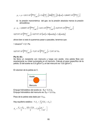 95
[ ] [ ] [ ] [ ] [ ]2
6
222
6
3 10.08497,14,5.980.6,1310.013,1
s
dinacm
s
cm
s
cm
cm
dinapp =+==
d) la presión manométrica del gas: es la presión absoluta menos la presión
atmosférica:
[ ] [ ] [ ]2
6
2
6
2
6
10.07197,010.013,110.08497,1
cm
dina
cm
dina
cm
dinapp a =−=−
[ ] [ ] [ ] [ ]cmHgmmHgmb
cm
dina 4,55410.07197,010.07197,0 3
2
6
=≈=
ahora bien si esto lo queremos pasar a pascales, tenemos que:
1 dina/cm2
= 0,1 Pa
[ ] [ ] .10.197,710.97,7110.07197,0 3
2
3
2
6
Pa
cm
dina
cm
dina ==
Pb.10. 03.-
Se llena un recipiente con mercurio y luego con aceite. Una pelota flota con
exactamente su mitad sumergida en el mercurio. Calcule el peso específico de la
pelota. El del aceite es 0,9 (gf/cm3
) y el del mercurio es 13,6 (gf/cm3
).
El volumen de la pelota es V.
Aceite
Mercurio
Empuje hidrostático del aceite es : EA= ½.V.δA
Empuje hidrostático del mercurio es: EM = ½.V.δM.
Peso de la pelota esta dado por: V.ρp.
Hay equilibrio estático: ( )MAp VV δδδ +=
2
1.



=
+
=
+
= 325,7
2
6,139,0
2 cm
gfMA
p
δδ
δ
 