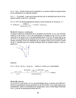 99
A1.V1 = A2V2. donde el área por la velocidad en un primer instante es igual al área
por la velocidad en un segundo instante.
At.Vt = Q (caudal)., o sea que el área del tubo por la velocidad que hay en èl es
igual al caudal, o sea m3
/s., de donde:
At. Vt = m3
/T, de donde despejamos tiempo y como el área de un circulo es 2
.rπ :
T = m3
/At.Vt=
[ ] utoss
s
mm
m
min3603,2139
2.)35,0.(14,3
1600
2
3
==
Pb.10. 07.- Resnick. (modificado).
La figura muestra la confluencia de 2 corrientes que forman un río, una corriente
mide 8,2 m de ancho, y 3,4 m de profundidad; su rapidez es de 2,3 m/s. La otra
mide 6,8 m de ancho y 3,2 m de profundidad; fluye a 2,6 m/s. El ancho del rìo es
de 10,7m y la rapidez de la corriente es de 2,9 m/s, ¿cuál será su profundidad? Si
ambas corrientes corren por afluentes de un estadio juvenil y por lo tanto su perfil
es en V, mientras que el río donde confluyen tiene un estadio maduro, o sea un
perfil en U.
Solución:
A1.V1 + A2.V2 = AR.VR. = aR.pR.VR., siendo a = ancho y p = profundidad.
[ ]
.9448,1
)(9,2).(7,10
6,2.
2
)2,3.8,6(
3,2.
2
)4,3.2,8(
.
..
22
2211
m
s
mm
s
mm
s
mm
Va
VAVA
p
RR
R =
+
=
+
=
Pb.10. 08.- Resnick.
Un río de 21 m de ancho y 4,3 m de profundidad drena un terreno de 8,500 km2
,
donde la precipitación pluvial promedio es de 48 cm/año. Una cuarta parte de la
precipitación vuelve a la atmósfera por evaporación, pero el resto llega finalmente
al río, ¿cuál es la velocidad promedio del río?.
 