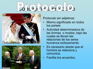 Concepto de protocolo
         Protocolo sin adjetivos:
         • Mismo significado en todos
           los países
         • Actividad determinadora de
           las formas o modos, bajo las
           cuales se llevan las
           relaciones de los seres
           humanos exitosamente.
         • Es necesario desde que el
           hombre se relaciona y
           comunica.
         • Facilita los acuerdos.
 