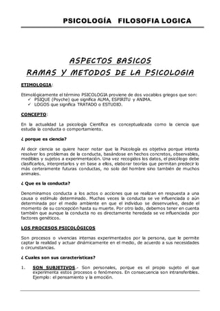 PSICOLOGÍA FILOSOFIA LOGICA
ASPECTOS BASICOS
RAMAS Y METODOS DE LA PSICOLOGIA
ETIMOLOGIA:
Etimológicamente el término PSICOLOGIA proviene de dos vocablos griegos que son:
 PSIQUE (Psyche) que significa ALMA, ESPIRITU y ANIMA.
 LOGOS que significa TRATADO o ESTUDIO.
CONCEPTO:
En la actualidad La psicología Científica es conceptualizada como la ciencia que
estudia la conducta o comportamiento.
¿ porque es ciencia?
Al decir ciencia se quiere hacer notar que la Psicología es objetiva porque intenta
resolver los problemas de la conducta, basándose en hechos concretos, observables,
medibles y sujetos a experimentación. Una vez recogidos los datos, el psicólogo debe
clasificarlos, interpretarlos y en base a ellos, elaborar teorías que permitan predecir lo
más certeramente futuras conductas, no solo del hombre sino también de muchos
animales.
¿ Que es la conducta?
Denominamos conducta a los actos o acciones que se realizan en respuesta a una
causa o estímulo determinado. Muchas veces la conducta se ve influenciada o aún
determinada por el medio ambiente en que el individuo se desenvuelve, desde el
momento de su concepción hasta su muerte. Por otro lado, debemos tener en cuenta
también que aunque la conducta no es directamente heredada se ve influenciada por
factores genéticos.
LOS PROCESOS PSICOLÓGICOS
Son procesos o vivencias internas experimentados por la persona, que le permite
captar la realidad y actuar dinámicamente en el medio, de acuerdo a sus necesidades
o circunstancias.
¿ Cuales son sus características?
1. SON SUBJETIVOS.- Son personales, porque es el propio sujeto el que
experimenta estos procesos o fenómenos. En consecuencia son intransferibles.
Ejemplo: el pensamiento y la emoción.
 