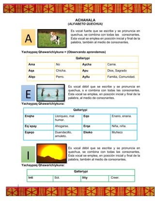 ACHAHALA
(ALFABETO QUECHUA)
Es vocal fuerte que se escribe y se pronuncia en
quechua, se combina con todas las consonantes.
Esta vocal se emplea en posición inicial y final de la
palabra, también al medio de consonantes.
Yachaypaq Qhawarichiykuna = (Observando aprendemos)
Qallariypi
Ama No Aycha Carne.
Aqa Chicha. Apu Dios, Sagrado
Alqo Perro. Ayllu Familia, Comunidad.
Es vocal débil que se escribe y se pronuncia en
quechua, s e combina con todas las consonantes.
Esta vocal se emplea, en posición inicial y final de la
palabra, al medio de consonantes.
Yachaypaq Qhawarichiykuna:
Qallariypi
Enqhe Lloriqueo, mal
humor.
Eqo Enano, enana.
Eq´epay Ahogarse. Erqe Niña, niña.
Eqeqo Duendecillo,
amuleto.
Ekeko Muñeco
Es vocal débil que se escribe y se pronuncia en
quechua, se combina con todas las consonantes.
Esta vocal se emplea, en posición inicial y final de la
palabra, también al medio de consonantes.
Yachaypaq Qhawarichiykuna:
Qallariypi
Inti Sol. Iñiy Creer.
A
E
I
 