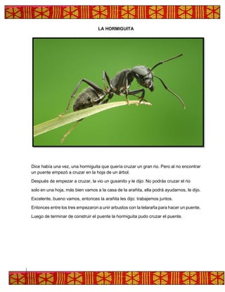 LA HORMIGUITA
Dice había una vez, una hormiguita que quería cruzar un gran rio. Pero al no encontrar
un puente empezó a cruzar en la hoja de un árbol.
Después de empezar a cruzar, la vio un gusanito y le dijo: No podrás cruzar el rio
solo en una hoja, más bien vamos a la casa de la arañita, ella podrá ayudarnos, le dijo.
Excelente, bueno vamos, entonces la arañita les dijo: trabajemos juntos.
Entonces entre los tres empezaron a unir arbustos con la telaraña para hacer un puente.
Luego de terminar de construir el puente la hormiguita pudo cruzar el puente.
 