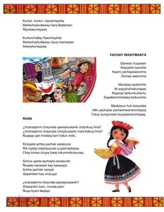 Kuntur, kuntur, raprachaykita
Mañachaykullaway hara llaqtaman.
Ripukapunaypaq
Kunturchallay ñawichaykita
Mañachaykullaway ripuq mamaytan
Sawaykunaypaq.
YACHAY WASIYMANTA
Qanwan ñuqawan
Wayqintin kanchis
Kaymi yachaywasinchis
Sumaq wasinchis
Manataq taytanchis
Ni wayqinchiskunapas
Kaypiqa tarikunkuñachu
Sapallanchisñataq tarikunchis
Maskasun huk amautata
Allin yachayta yachachiwananchispaq
Tukuy sunqunwan kuyawananchispaq.
RUNA
¿Imanaqtinmi chaynata qawaykuwanki chiqnikuq hina?
¿Imanaqtinmi chaynata rimaykuwanki manchakuq hina?
Ñuqaqa qan hinataq kani hatun indio.
Kirisqata achka pachak watakuna
Rik raykipi saqirqusunki yuyarinaykipaq
Chay kimsa chupa fuete inkumindirukunaq.
Sichus qanta aychayki nanasunki
Ñuqata nanawan kay kawsaypi
Achka pachak razayki
Qapariwan kay wirpuypi
¿Inanaqtinmi chaynata qawaykuwanki?
Wawqinkin kani, munakuykin
Ñuqa tiyani llaqtapi
 