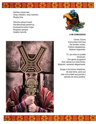 Qantaq urqukunapi
Chay makiykin, chay ñawinkin
Ñuqaq hina.
Warcha aylluymi kanki
Karullamantaa qawamuq
Kusisqacha kanku nispa
Ñuqapas qampas
Kaqllan kanchik
A MI COMUNIDAD
Cavira, Cavira
Comunidad hermosa
De familias unidas,
Padres trabajadores,
Madres hogareñas.
Tú, que eres un pueblo
Generoso.
Con gente acogedora
Que valoras tus costumbres,
Bailando, cantando alegremente.
Acoge a los futuros forjadores,
de esta tierra, para que
esta comunidad sea grande y
ejemplo de otros pueblos.
 