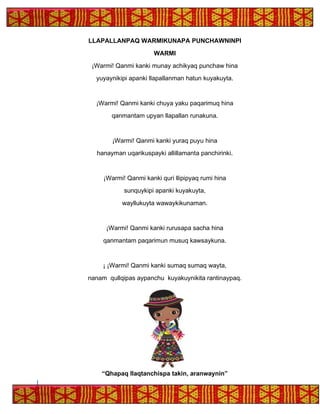 LLAPALLANPAQ WARMIKUNAPA PUNCHAWNINPI
WARMI
¡Warmi! Qanmi kanki munay achikyaq punchaw hina
yuyaynikipi apanki llapallanman hatun kuyakuyta.
¡Warmi! Qanmi kanki chuya yaku paqarimuq hina
qanmantam upyan llapallan runakuna.
¡Warmi! Qanmi kanki yuraq puyu hina
hanayman uqarikuspayki allillamanta panchirinki.
¡Warmi! Qanmi kanki quri llipipyaq rumi hina
sunquykipi apanki kuyakuyta,
wayllukuyta wawaykikunaman.
¡Warmi! Qanmi kanki rurusapa sacha hina
qanmantam paqarimun musuq kawsaykuna.
¡ ¡Warmi! Qanmi kanki sumaq sumaq wayta,
nanam qullqipas aypanchu kuyakuynikita rantinaypaq.
“Qhapaq llaqtanchispa takin, aranwaynin”
 