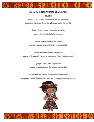 EN EL DIA INTERNACIONAL DE LA MUJER
MUJER
¡Mujer! Eres como la maravillosa luz del amanecer,
porque en tu mente llevas luz y ternura hacia los demás.
¡Mujer! Eres como el manantial cristalino,
que de tí beben toda la humanidad.
¡Mujer! Eres como la nube blanca
que se esparce suavemente en el firmamento.
¡Mujer! Eres como el oro reluciente,
porque en tu corazón llevas la esperanza de un mañana mejor.
¡Mujer! Eres como un paraíso
porque en tus entrañas llevas una nueva vida.
¡Mujer! Eres un tesoro escondido en el desierto,
que pocos pueden hallarte; tan solo con un poco de amor y ternura.
 