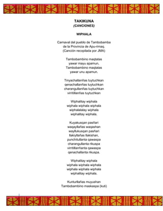 TAKIKUNA
(CANCIONES)
WIPHALA
Carnaval del pueblo de Tambobamba
de la Provincia de Apu-rimaq.
(Canción recopilada por JMA)
Tambobambino maqtatas
yawar mayu apamun,
Tambobambino maqtatas
yawar unu apamun.
Tinyachallanñas tuytuchkan
qenachallanñas tuytuchkan
charangullanñas tuytuchkan
virritillanñas tuytuchkan
Wiphalitay wiphala
wiphala wiphala wiphala
wiphalalalay wiphala
wiphalitay wiphala.
Kuyakusqan pasñari
waqayllañas waqashan
wayllukusqan pasñari
llakiyllañas llakishan,
punchitullanta qawaspa
charangullanta rikuspa
virritillanñanta qawaspa
qenachallanta rikuspa.
Wiphalitay wiphala
wiphala wiphala wiphala
wiphala wiphala wiphala
wiphalitay wiphala.
Kunturllañas muyushan
Tambobambino maskaspa (kuti)
 