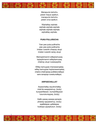 Manapunis tarinchu
yawar mayus apakun,
manapunis tarinchu
yawar unus apakun.
Wiphalitay wiphala
wiphala wiphala wiphala
wiphala wiphala wiphala
wiphalitay wiphala.
PUKA PULLIRACHA
Yaw yaw puka pulliracha
yaw yaw puka pulliracha
imatan ruwanki chaqray ukupi
imatan ruwanki saray ukupi
Mamaykimanmi willaykamusaq
taytaykimanmi willaykamusaq
chakray ukupi ruwasqaykita
Willay kamuypas imanawanqataq
willay kamuypas haykanawanqataq
chakra chakrapiqa pukllakunallaysi
sara sarapiqa ruwakunallaysi.
ARPASCHALLAY
Arpaschallay wiyulinchallay
misk’ita waqaykamuy, (kutiy)
kunpadrillawan, kumadrillaywan
tusurukunaypaq. (kutiy)
Kallin pasaq wawqe panayta
phaway qayaykamuy, (kutiy)
aqallatapas upillatapas
kuskaya upyaykusun. (kutiy)
 