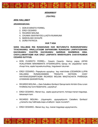ARANWAY
(TEATRO)
ARA HALLMAY
ARANWAQKUNA:
1. DON EVARISTO FERREL
2. ERQ’I CESARIO
3. RICARDO MOLINA
4. CHUNKA ISKAYNIYOQ LLAQTA RUNAKUNA
5. MARCELINO OCHUPE
6. DOÑA PATRICIA
HUK T’AQA
SARA HALLMAQ RIQ RUNAKUNAN HUK MUYUNKUTA RUWARUSPANKU
TIYACHKANKU. HINALLATAQMI SAPANKAMA RUNAKUNA LANPAYUQKAMA
KACHKANKU CHAYPIN KACHKANKU QARIRAQ WARMIRAQ HINA.
CHAYLLAMANTAQMI HUK ERQ’I LANPANTA WIKRIYKUSPA CHAYAYKAMUN
CESARIO SUTIYUQ.
• DON EVARISTO FERREL.- Cesario Cesarito. Hamuy papay (APAN
HUKLAYMAN MAKINMANTA AYSARIKUSPA) Qanqa riki utqayllañan kanki
chuspi hina, aqata haywakumuchkay, tragutawan lukuman
• ERQ’I CESARIO.- Papaykuna upyaykuy kay misk’ichata (CESARION LLIPIN
HALLMAQ RUNAKUNAMAN TRAGUTA HAYWAN, CHAY
HAYWAKUSQANPITAQMI RICARDO MOLINA MAQTACHATA PHIÑASQA
UYANWAN QAWARIYKUN)
• RICARDO MOLINA.- ¡ Salu Caballero Qorilazo! Qanqa kanki riki kikin Grau runan
hinallataq kay lucre llaqtamanta, ¡upyaykuy!.
• ERQ’I CESARIO.- Manan tiuy, aqata upyaruymanmi, hichaqa manan tragutaqa,
taksaraqmi kani.
• RICARDO MOLINA.- ¡Uqyanaykin, upyayaykipunin Caballero Qorilazo!
¿manachu kay hallmaqkunapa umalliqnin kayta munanki?.
• ERQ’I CESARIO.- Manan tiuy, tiuy, manan tragutaqa upyaymanchu.
 