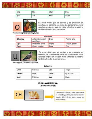 Ima No. Iskay Dos.
Ipa Tía. Itma Viuda.
Es vocal fuerte que se escribe y se pronuncia en
quechua, se combina con todas las consonantes. Esta
vocal se emplea en posición inicial y final de la palabra,
también al medio de consonantes.
Yachaypaq Qhawarichiykuna:
Qallariypi
Ollantay Jefe máximo del
Anti Suyo.
Oqe Plomo, gris.
Opa Demente, idiota Oqoy Tragar, pasar.
Orqo Cerro, macho. Oqa Oca
Es vocal débil que se escribe y se pronuncia en
quechua, se combina con todas las consonantes. Esta
vocal se emplea en posición inicial y final de la palabra,
también al medio de consonantes.
Yachaypaq Qhawarichiykuna:
Qallariypi
Uma Cabeza. Usa Piojo.
Ukuku Oso. Uchu Aji, rocoto.
Urpi Paloma. Uya Cara.
KUNKAWAKIKUNA
(CONSONANTES)
U
CH
Consonante Simple, esta consonante
es africada y palatal, se escribe con las
vocales (A-E-I-O-U), pero nunca en
posición final.
O
 