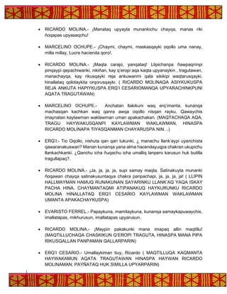 • RICARDO MOLINA.- ¡Manataq upyayta munankichu chayqa, manas riki
ñoqapas upyasaqchu!
• MARCELINO OCHUPE.- ¡Chaymi, chaymi, maskasqayki oqollo uma nanay,
milla millay, Lucre hacienda qoro!.
• RICARDO MOLINA.- ¡Maqta carajo, yanqataq! Llipichanpa ñawpaqninpi
pinqaypi qepachiwanki, nikiñan, kay q’eropi aqa kaqta upyanaykin , tragutawan,
manachayqa, kay rikusqayki reja ankuwanmi qala sikikipi waqtarusqayki,
hinallataq qolotaykita orqorusqayki. ( RICARDO MOLINAQA ASIYKUKUSPA
REJA ANKUTA HAPIYKUSPA ERQ’I CESARIOMANQA UPYARACHINKPUNI
AQATA TRAGUTAWAN)
• MARCELINO OCHUPE.- Anchatan llakikuni waq erq’imanta, kunanqa
machasqan kachkan waq qanra awqa oqollo nisqan rayku. Qawaychis
imaynatan kaylawman waklawman uman apakachakan. (MAQTACHAQA AQA,
TRAGU HAYWAKUSQANPI KAYLAWMAN WAKLAWMAN, HINASPA
RICARDO MOLINAPA TIYASQANMAN CHAYARUSPA NIN…)
• ERQ’I.- Tio Oqollo, nishuta qan qari tukunki, ¿ manachu llank’aypi uyanchista
qawaranakuswan? Manan kunanqa yana alma hacendayuqpa chakran ukupichu
llankachkanki. ¿Qanchu icha ñuqachu icha umalliq lanpero karusun huk butilla
tragullapaq?.
• RICARDO MOLINA.- ¡Ja, ja, ja, ja, supi samay maqta. Satinakuyta munanki
ñoqawan chayqa satinakusuntaqya chakra panpachapi, ja, ja, ja, ja! ( LLIPIN
HALLMAYMAN HAMUQ RUNAKUNAN SAYARINKU LLANK’AQ YAQA ISKAY
PACHA HINA. CHAYMANTAQMI ATIPANAKUQ HAYKURUNKU RICARDO
MOLINA HINALLATAQ ERQ’I CESARIO KAYLAWMAN WAKLAWMAN
UMANTA APAKACHAYKUSPA)
• EVARISTO FERREL.- Papaykuna, mamitaykuna, kunanqa samaykapuwaychis,
imallatapas, mikhurusun, imallatapas upyarusun.
• RICARDO MOLINA.- ¡Maypin pakakunki mana imapaq allin maqtillu!
(MAQTILLUCHAQA CHASKIKUN Q’EROPI TRAGUTA, HINASPA MANA PIPA
RIKUSQALLAN PANPAMAN QALLARPARIN)
• ERQ’I CESARIO.- Umallaykiman tiuy, Ricardo ( MAQTILLUQA KAQMANTA
HAYWAKAMUN AQATA TRAGUTAWAN HINASPA HAYWAN RICARDO
MOLINAMAN; PAYÑATAQ HUK SIMILLA UPYARPARIN)
 