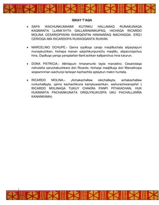 ISKAY T’AQA
• SAPA WACHUNKUMANMI KUTINKU HALLAMAQ RUNAKUNAQA
KAQMANTA LLANK’AYTA QALLARINANKUPAQ, HICHAQA RICARDO
MOLINA CESARIOPIWAN WAWQENTIN HINANARAQ MACHASQA. ERQ’I
CERIOQA IMA RICARDOPA RUWASQANTA RUWAN.
• MARCELINO OCHUPE.- Qanra oqolloqa carajo maqtilluchata atipaytapuni
munaykuchkan, hichapa manan saqichikunpunichu maqtillu, atiparunqachus
hina, Oqolluqa yanqa yanqatañan llank’achkan kallpanchus hina tukurun.
• DONA PATRICIA.- Allintapuni rimaramunki tayta marcelino; Cesariotaqa
nishutaña saruchakuchkara don Ricardo, hichaqa maqtilluqa don Marcelinopa
wiqawninman wachunpi tarisqan kachachita aptaykun makin huntata.
• RICARDO MOLINA.- ¡Achakachallaw sikichallayta, achakachallaw
runtuchallayta, qanra kachachikuna kaniykuwachkan, wañurachiwanqaña! (
RICARDO MOLINAQA TUKUY CHAKRA PANPI PITAKACHAN, HUK
HUKMANTA PACHANKUNATA ORQUYKUKUSPA UKU PACHALLANÑA
KANANKAMA)
 