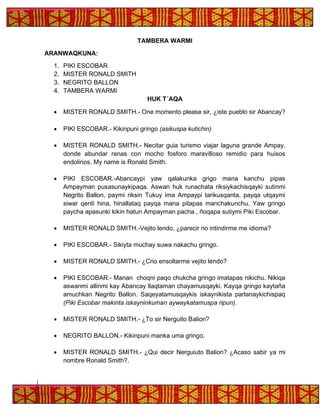 TAMBERA WARMI
ARANWAQKUNA:
1. PIKI ESCOBAR
2. MISTER RONALD SMITH
3. NEGRITO BALLON
4. TAMBERA WARMI
HUK T´AQA
• MISTER RONALD SMITH.- One momento please sir, ¿iste pueblo sir Abancay?
• PIKI ESCOBAR.- Kikinpuni gringo (asikuspa kutichin)
• MISTER RONALD SMITH.- Necitar guia turismo viajar laguna grande Ampay,
donde abundar ranas con mocho fosforo maravilloso remidio para huisos
endolirios. My name is Ronald Smith.
• PIKI ESCOBAR.-Abancaypi yaw qalakunka grigo mana kanchu pipas
Ampayman pusasunaykipaqa. Aswan huk runachata riksiykachisqayki sutinmi
Negrito Ballon, paymi riksin Tukuy ima Ampaypi tarikusqanta, payqa utqaymi
siwar qenti hina, hinallataq payqa mana pitapas manchakunchu. Yaw gringo
paycha apasunki kikin hatun Ampayman pacha , ñoqapa sutiymi Piki Escobar.
• MISTER RONALD SMITH.-Vejito lendo, ¿parecir no intindirme me idioma?
• PIKI ESCOBAR.- Sikiyta muchay suwa nakachu gringo.
• MISTER RONALD SMITH.- ¿Crio ensoltarme vejito lendo?
• PIKI ESCOBAR.- Manan choqni paqo chukcha gringo imatapas nikichu. Nikiqa
aswanmi allinmi kay Abancay llaqtaman chayamusqayki. Kayqa gringo kaytaña
amuchkan Negrito Ballon. Saqeyatamusqaykis iskaynikista parlanaykichispaq
(Piki Escobar makinta iskayninkuman aywaykatamuspa ripun).
• MISTER RONALD SMITH.- ¿To sir Nerguito Balion?
• NEGRITO BALLON.- Kikinpuni manka uma gringo.
• MISTER RONALD SMITH.- ¿Qui decir Nerguiuto Balion? ¿Acaso sabir ya mi
nombre Ronald Smith?.
 