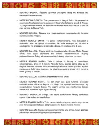 • NEGRITO BALLON.- Ñoqacha apayman pusaqniki kasaq riki, hinaspa ima
niwasqaykitapas ruwasaq.
• MISTER RONALD SMITH.- Than you very much, Nerguir Balion. Yu ya conocirte
entermidio Pike Iscobar como guea qui mi llevara hasta lagona grandi di Ampay.
Yu pagar ventajosamente tos servicios in dolares novecitos saledos di ono de
mes bancos de Nueva York.
• NEGRITO BALLON.- Ñoqaqa ima niwasqaykitapas ruwasaqcha riki, hinaspa
niwaski pachata rinapaq.
• MISTER RONALD SMITH.- To paricir norteamericano, moy trabajador e
aventoriro. Ase me gostas mochacheto de mala estampa piro dicidido e
entelegente. No priocoparte di comeda e bibida. In mi alforja tinir di tudo.
• NEGRITO BALLON.- Chayna kaqtinqa, kunallapunicha riki risun Mister Ronald
Smith, ñan soqta pachataña Inti watana waqtarimuchkan. Ruphay
pisiparachiwasun Tukuy wichay risqanchispi. Asway utqayman puririsun.
• MISTER RONALD SMITH.- Tudo il paisaje di Ampay is maravilloso,
emcomparable, onico in il mondo. Abonda flures, plantas como istas qui mi
diegiste llamarse intimpas. Mi incanta estoy picaflores e loretos y virdes; aquillas
mariposas e tuda clase insectos. Ise gigantesco pajaro jamas ve in me pirra
veda. ¿Cómo si llamar?.
• NEGRITO BALLON.- Sutinmi Condor Mister Ronal Smith.
• MISTER RONALD SMITH.- To ser mijor que guia turismo. Conocidir
matimaticamete obicacion lagona con dibujo que apaqricir en isto mapa. My
congratulation Nerguito Balion. Yu pagarti servicio con mochisimos dolares
vierdecitos. Paricimos lligar lagona Ampay.
• NEGRITO BALLON.-Ari Gringo, kay sacha sachakunan Ampay qochataqa
myurin chay raykun sumaq rikukun.
• MISTER RONALD SMITH.- Tinis razon choleto avispado, sen inbargo en me
poto mi han aparecido llagas peligrosas que mi duelen mocho, mocho.
• NEGRITO BALLON.- Supay wantusunkiman manka uma gringo, hatun qochapa
patachanpi panpatamunaypaq tukuy sonqoywan.
 