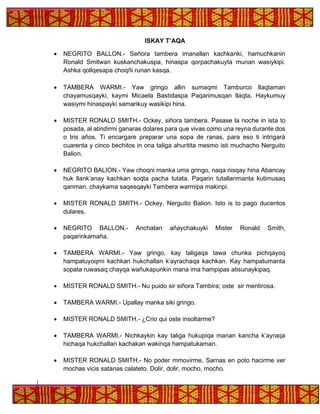 ISKAY T’AQA
• NEGRITO BALLON.- Señora tambera imanallan kachkanki, hamuchkanin
Ronald Smitwan kuskanchakuspa, hinaspa qorpachakuyta munan wasiykipi.
Ashka qollqesapa choqñi runan kasqa.
• TAMBERA WARMI.- Yaw gringo allin sumaqmi Tamburco llaqtaman
chayamusqayki, kaymi Micaela Bastidaspa Paqarimusqan llaqta. Haykumuy
wasiymi hinaspayki samarikuy wasikipi hina.
• MISTER RONALD SMITH.- Ockey, siñora tambera. Pasase la noche in ista to
posada, al atindirmi ganaras dolares para que vivas como una reyna durante dos
o tris años. Ti encargare preparar una sopa de ranas, para eso ti intrigarà
cuarenta y cinco bechitos in ona taliga ahuritita mesmo isti muchacho Nerguito
Balion.
• NEGRITO BALION.- Yaw choqni manka uma gringo, naqa nisqay hina Abancay
huk llank’anay kachkan soqta pacha tutata. Paqarin tutallanmanta kutimusaq
qanman, chaykama saqesqayki Tambera warmipa makinpi.
• MISTER RONALD SMITH.- Ockey, Nerguito Balion. Isto is to pago ducentos
dulares.
• NEGRITO BALLON.- Anchatan añaychakuyki Mister Ronald Smith,
paqarinkamaña.
• TAMBERA WARMI.- Yaw gringo, kay taligaqa tawa chunka pichqayoq
hampatuyoqmi kachkan hukchallan k’ayrachaqa kachkan. Kay hampatumanta
sopata ruwasaq chayqa wañukapunkin mana ima hampipas atisunaykipaq.
• MISTER RONALD SMITH.- Nu puido sir siñora Tambira; oste sir mentirosa.
• TAMBERA WARMI.- Upallay manka siki gringo.
• MISTER RONALD SMITH.- ¿Crio qui oste insoltarme?
• TAMBERA WARMI.- Nichkaykin kay taliga hukupiqa manan kancha k’ayraqa
hichaqa hukchallan kachakan wakinqa hampatukaman.
• MISTER RONALD SMITH.- No poder mmovirme. Sarnas en poto hacirme ver
mochas vicis satanas calateto. Dolir, dolir, mocho, mocho.
 