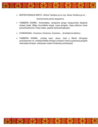 • MISTER RONALD SMITH.- Siñora Tambera ya mi voy, siñora Tambira ya mi…
(kamanmanta pacha waqyakun).
• TAMBERA WARMI.- Achachallaw, wiraqocha gringo riykapuchkan llaqtanta
chawpi tutata. Millay churmillaña kasqa, suwa gringota. Llapa pikikuna mana
puñuchiwankuchu Tukey tutata, yaqaña wantuwanqakupas.
• K’ANKAKUNA.- Cocoroco, Cocoroco, Cocoroco,…(k’ankakuna takinku).
• TAMBERA WARMI.- ¡Imataq kayri, Jesus, José y Maria! (Gringopa
puñusqanman rin, achikaychallata hinaspa urmaykun mana yuyayniyoq gringota
wañusqata tarispan, wiksanpas matara hinataraq punkirpasqa).
 