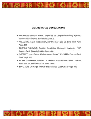 BIBLIOGRAFÍAS CONSULTADAS
▪ ANCAHUASI DONGO, Rubén. “Origen de las Lenguas Quechua y Aymara”,
Dominical El Comercio. Edición del 22/04/79.
▪ AVENDAÑO, Ángel: “Medicina Popular Quechua”. 2da Ed. Lima 2000. Núm.
Págs. 511.
▪ CERRON PALOMINO, Rodolfo: “Lingüística Quechua”. Noviembre 1957.
Cuzco – Perú. 2da edición Núm. Págs. 426.
▪ GODENZZI, Juan Carlos: “El Quechua en Debate”. Abril 1992 – Cuzco – Perú.
Núm. Págs. 306.
▪ HILARES PAREDES, Germán: “El Quechua al Alcance de Todos”. 1ra Ed.
1989, Edit. VIDEO IMPRES S.A. Lima – Perú.
▪ SOTO RUIZ, Glodoalgo. “Manual de Enseñanza Quechua”. N° Págs. 440.
 